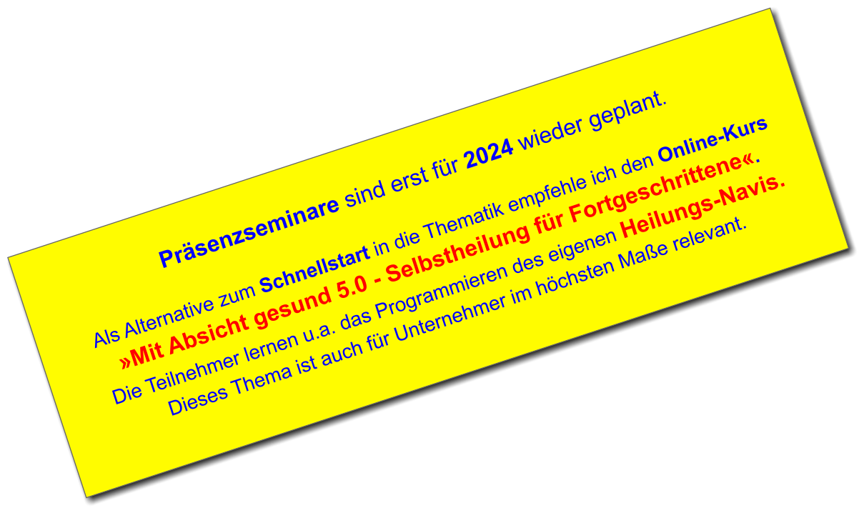 Präsenzseminare sind erst für 2024 wieder geplant.  Als Alternative zum Schnellstart in die Thematik empfehle ich den Online-Kurs »Mit Absicht gesund 5.0 - Selbstheilung für Fortgeschrittene«.  Die Teilnehmer lernen u.a. das Programmieren des eigenen Heilungs-Navis. Dieses Thema ist auch für Unternehmer im höchsten Maße relevant.